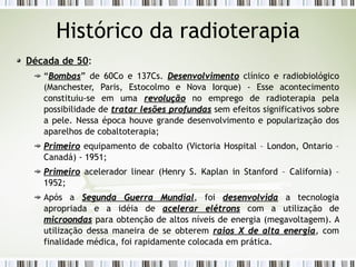 Histórico da radioterapia 
Década de 50: 
“BBoommbbaass” de 60Co e 137Cs. DDeesseennvvoollvviimmeennttoo clínico e radiobiológico 
(Manchester, Paris, Estocolmo e Nova Iorque) - Esse acontecimento 
constituiu-se em uma rreevvoolluuççããoo no emprego de radioterapia pela 
possibilidade de ttrraattaarr lleessõõeess pprrooffuunnddaass sem efeitos significativos sobre 
a pele. Nessa época houve grande desenvolvimento e popularização dos 
aparelhos de cobaltoterapia; 
PPrriimmeeiirroo equipamento de cobalto (Victoria Hospital – London, Ontario – 
Canadá) - 1951; 
PPrriimmeeiirroo acelerador linear (Henry S. Kaplan in Stanford – California) – 
1952; 
Após a SSeegguunnddaa GGuueerrrraa MMuunnddiiaall, foi ddeesseennvvoollvviiddaa a tecnologia 
apropriada e a idéia de aacceelleerraarr eellééttrroonnss com a utilização de 
mmiiccrroooonnddaass para obtenção de altos níveis de energia (megavoltagem). A 
utilização dessa maneira de se obterem rraaiiooss XX ddee aallttaa eenneerrggiiaa, com 
finalidade médica, foi rapidamente colocada em prática. 
 