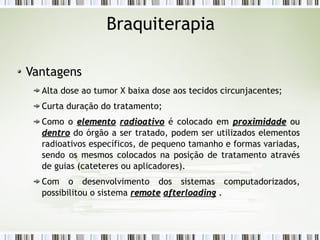 Braquiterapia 
Vantagens 
Alta dose ao tumor X baixa dose aos tecidos circunjacentes; 
Curta duração do tratamento; 
Como o eelleemmeennttoo rraaddiiooaattiivvoo é colocado em pprrooxxiimmiiddaaddee ou 
ddeennttrroo do órgão a ser tratado, podem ser utilizados elementos 
radioativos específicos, de pequeno tamanho e formas variadas, 
sendo os mesmos colocados na posição de tratamento através 
de guias (cateteres ou aplicadores). 
Com o desenvolvimento dos sistemas computadorizados, 
possibilitou o sistema rreemmoottee aafftteerrllooaaddiinngg . 
 