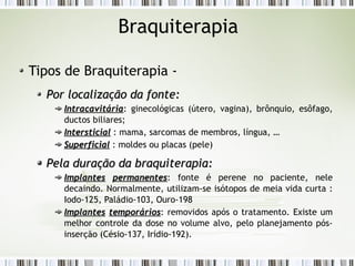 Braquiterapia 
Tipos de Braquiterapia - 
Por llooccaalliizzaaççããoo ddaa ffoonnttee:: 
IInnttrraaccaavviittáárriiaa: ginecológicas (útero, vagina), brônquio, esôfago, 
ductos biliares; 
IInntteerrssttiicciiaall : mama, sarcomas de membros, língua, … 
SSuuppeerrffiicciiaall : moldes ou placas (pele) 
PPeellaa dduurraaççããoo ddaa bbrraaqquuiitteerraappiiaa:: 
IImmppllaanntteess ppeerrmmaanneenntteess: fonte é perene no paciente, nele 
decaindo. Normalmente, utilizam-se isótopos de meia vida curta : 
Iodo-125, Paládio-103, Ouro-198 
IImmppllaanntteess tteemmppoorráárriiooss: removidos após o tratamento. Existe um 
melhor controle da dose no volume alvo, pelo planejamento pós-inserção 
(Césio-137, Irídio-192). 
 