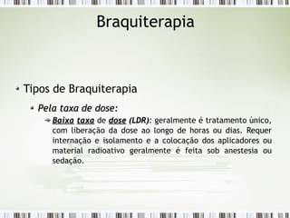 Braquiterapia 
Tipos de Braquiterapia 
PPeellaa ttaaxxaa ddee ddoossee:: 
BBaaiixxaa ttaaxxaa de ddoossee ((LLDDRR)): geralmente é tratamento único, 
com liberação da dose ao longo de horas ou dias. Requer 
internação e isolamento e a colocação dos aplicadores ou 
material radioativo geralmente é feita sob anestesia ou 
sedação. 
 