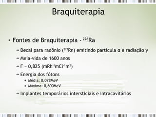 Braquiterapia 
Fontes de Braquiterapia - 226Ra 
Decai para radônio (222Rn) emitindo partícula α e radiação γ 
Meia-vida de 1600 anos 
Г = 0,825 (mRh-1mCi-1m2) 
Energia dos fótons 
Média: 0,078MeV 
Máxima: 0,600MeV 
Implantes temporários intersticiais e intracavitários 
 