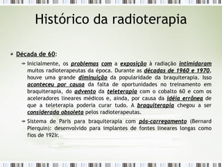 Histórico da radioterapia 
Década de 60: 
Inicialmente, os pprroobblleemmaass ccoomm a eexxppoossiiççããoo à radiação iinnttiimmiiddaarraamm 
muitos radioterapeutas da época. Durante as ddééccaaddaass ddee 11996600 ee 11997700, 
houve uma grande ddiimmiinnuuiiççããoo da popularidade da braquiterapia. Isso 
aaccoonntteecceeuu ppoorr ccaauussaa da falta de oportunidades no treinamento em 
braquiterapia, do aaddvveennttoo da tteelleetteerraappiiaa com o cobalto 60 e com os 
aceleradores lineares médicos e, ainda, por causa da iiddééiiaa eerrrrôônneeaa de 
que a teleterapia poderia curar tudo. A bbrraaqquuiitteerraappiiaa chegou a ser 
ccoonnssiiddeerraaddaa oobbssoolleettaa pelos radioterapeutas. 
Sistema de Paris para braquiterapia com ppóóss--ccaarrrreeggaammeennttoo (Bernard 
Pierquin): desenvolvido para implantes de fontes lineares longas como 
fios de 192Ir. 
 