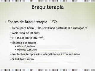 Braquiterapia 
Fontes de Braquiterapia - 137Cs 
Decai para bário (137Ba) emitindo partícula β e radiação γ 
Meia-vida de 30 anos 
Г = 0,635 (mRh-1mCi-1m2) 
Energia dos fótons 
Média: 0,662MeV 
Máxima: 0,662MeV 
Implantes temporários intersticiais e intracavitários 
Substitui o rádio. 
 