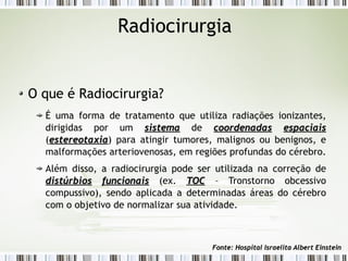 Radiocirurgia 
O que é Radiocirurgia? 
É uma forma de tratamento que utiliza radiações ionizantes, 
dirigidas por um ssiisstteemmaa de ccoooorrddeennaaddaass eessppaacciiaaiiss 
(eesstteerreeoottaaxxiiaa) para atingir tumores, malignos ou benignos, e 
malformações arteriovenosas, em regiões profundas do cérebro. 
Além disso, a radiocirurgia pode ser utilizada na correção de 
ddiissttúúrrbbiiooss ffuunncciioonnaaiiss (ex. TTOOCC – Tronstorno obcessivo 
compussivo), sendo aplicada a determinadas áreas do cérebro 
com o objetivo de normalizar sua atividade. 
FFoonnttee:: HHoossppiittaall IIssrraaeelliittaa AAllbbeerrtt EEiinnsstteeiinn 
 