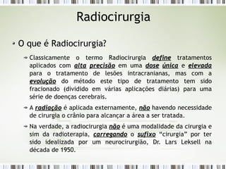 Radiocirurgia 
O que é Radiocirurgia? 
Classicamente o termo Radiocirurgia ddeeffiinnee tratamentos 
aplicados com aallttaa pprreecciissããoo em uma ddoossee úúnniiccaa e eelleevvaaddaa 
para o tratamento de lesões intracranianas, mas com a 
eevvoolluuççããoo do método este tipo de tratamento tem sido 
fracionado (dividido em várias aplicações diárias) para uma 
série de doenças cerebrais. 
A rraaddiiaaççããoo é aplicada externamente, nnããoo havendo necessidade 
de cirurgia o crânio para alcançar a área a ser tratada. 
Na verdade, a radiocirurgia nnããoo é uma modalidade da cirurgia e 
sim da radioterapia, ccaarrrreeggaannddoo o ssuuffiixxoo “cirurgia” por ter 
sido idealizada por um neurocirurgião, Dr. Lars Leksell na 
década de 1950. 
 