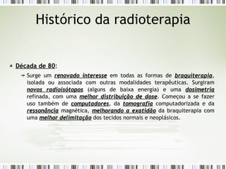 Histórico da radioterapia 
Década de 80: 
Surge um rreennoovvaaddoo iinntteerreessssee em todas as formas de bbrraaqquuiitteerraappiiaa, 
isolada ou associada com outras modalidades terapêuticas. Surgiram 
nnoovvooss rraaddiiooiissóóttooppooss (alguns de baixa energia) e uma ddoossiimmeettrriiaa 
refinada, com uma mmeellhhoorr ddiissttrriibbuuiiççããoo ddee ddoossee. Começou a se fazer 
uso também de ccoommppuuttaaddoorreess, da ttoommooggrraaffiiaa computadorizada e da 
rreessssoonnâânncciiaa magnética, mmeellhhoorraannddoo aa eexxaattiiddããoo da braquiterapia com 
uma mmeellhhoorr ddeelliimmiittaaççããoo dos tecidos normais e neoplásicos. 
 