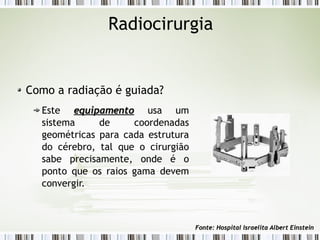 Radiocirurgia 
Como a radiação é guiada? 
Este eeqquuiippaammeennttoo usa um 
sistema de coordenadas 
geométricas para cada estrutura 
do cérebro, tal que o cirurgião 
sabe precisamente, onde é o 
ponto que os raios gama devem 
convergir. 
FFoonnttee:: HHoossppiittaall IIssrraaeelliittaa AAllbbeerrtt EEiinnsstteeiinn 
 