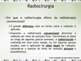 Radiocirurgia 
Em que a radiocirurgia difere da radioterapia 
convencional? 
A grande ddiiffeerreennççaa está na forma como a radiação é 
aplicada. 
Enquanto a radioterapia ccoonnvveenncciioonnaall direciona a 
radiação por meio de posições fixas, fracionando as doses 
ao longo de algumas poucas semanas, a rraaddiioocciirruurrggiiaa é 
realizada em uma única sessão, ou em algumas poucas 
sessões, com a aplicação de aallttaass ddoosseess de radiação, 
variando-se a posição do feixe de radiação dduurraannttee o 
procedimento. 
FFoonnttee:: HHoossppiittaall IIssrraaeelliittaa AAllbbeerrtt EEiinnsstteeiinn 
 