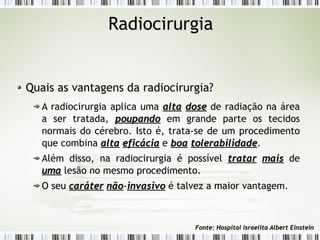 Radiocirurgia 
Quais as vantagens da radiocirurgia? 
A radiocirurgia aplica uma aallttaa ddoossee de radiação na área 
a ser tratada, ppoouuppaannddoo em grande parte os tecidos 
normais do cérebro. Isto é, trata-se de um procedimento 
que combina aallttaa eeffiiccáácciiaa e bbooaa ttoolleerraabbiilliiddaaddee. 
Além disso, na radiocirurgia é possível ttrraattaarr mmaaiiss de 
uummaa lesão no mesmo procedimento. 
O seu ccaarráátteerr nnããoo-iinnvvaassiivvoo é talvez a maior vantagem. 
FFoonnttee:: HHoossppiittaall IIssrraaeelliittaa AAllbbeerrtt EEiinnsstteeiinn 
 