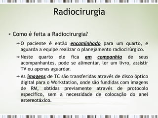 Radiocirurgia 
Como é feita a Radiocirurgia? 
O paciente é então eennccaammiinnhhaaddoo para um quarto, e 
aguarda a equipe realizar o planejamento radiocirúrgico. 
Neste quarto ele fica eemm ccoommppaannhhiiaa de seus 
acompanhantes, pode se alimentar, ler um livro, assistir 
TV ou apenas aguardar. 
As iimmaaggeennss de TC são transferidas através de disco óptico 
digital para o Workstation, onde são fundidas com imagens 
de RM, obtidas previamente através de protocolo 
específico, sem a necessidade de colocação do anel 
estereotáxico. 
 
