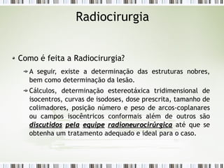 Radiocirurgia 
Como é feita a Radiocirurgia? 
A seguir, existe a determinação das estruturas nobres, 
bem como determinação da lesão. 
Cálculos, determinação estereotáxica tridimensional de 
isocentros, curvas de isodoses, dose prescrita, tamanho de 
colimadores, posição número e peso de arcos-coplanares 
ou campos isocêntricos conformais além de outros são 
ddiissccuuttiiddooss ppeellaa eeqquuiippee rraaddiioonneeuurroocciirrúúrrggiiccaa até que se 
obtenha um tratamento adequado e ideal para o caso. 
 