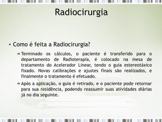 Radiocirurgia 
Como é feita a Radiocirurgia? 
Terminado os cálculos, o paciente é transferido para o 
departamento de Radioterapia, é colocado na mesa de 
tratamento do Acelerador Linear, tendo o guia estereotáxico 
fixado. Novas calibrações e ajustes finais são realizados, e 
finalmente o tratamento é efetuado. 
Após a aplicação, o guia é retirado, e o paciente pode retornar 
para sua residência, podendo reassumir suas atividades diárias 
já no dia seguinte. 
 