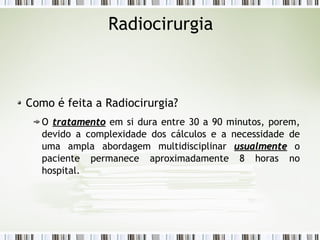 Radiocirurgia 
Como é feita a Radiocirurgia? 
O ttrraattaammeennttoo em si dura entre 30 a 90 minutos, porem, 
devido a complexidade dos cálculos e a necessidade de 
uma ampla abordagem multidisciplinar uussuuaallmmeennttee o 
paciente permanece aproximadamente 8 horas no 
hospital. 
 