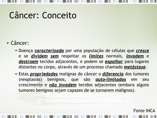 Câncer: Conceito 
Câncer: 
Doença ccaarraacctteerriizzaaddaa por uma população de células que ccrreessccee 
e se ddiivviiddeemm sseemm respeitar os lliimmiitteess normais, iinnvvaaddeemm e 
ddeessttrrooeemm tecidos adjacentes, e podem se eessppaallhhaarr para lugares 
distantes no corpo, através de um processo chamado mmeettáássttaassee. 
Estas pprroopprriieeddaaddeess malignas do câncer o ddiiffeerreenncciiaa dos tumores 
(neoplasias) benignos, que são aauuttoo--lliimmiittaaddooss em seu 
crescimento e nnããoo iinnvvaaddeemm tecidos adjacentes (embora alguns 
tumores benignos sejam capazes de se tornarem malignos). 
Fonte INCA 
 