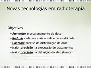 Novas tecnologias em radioterapia 
Objetivos 
AAuummeennttaarr o escalonamento de dose; 
RReedduuzziirr cada vez mais o índice de morbidade; 
CCoonnttrroollee preciso da distribuição da dose; 
Maior pprreecciissããoo na execussão do tratamento; 
Maior pprreecciissããoo na definição do alvo (tumor). 
 