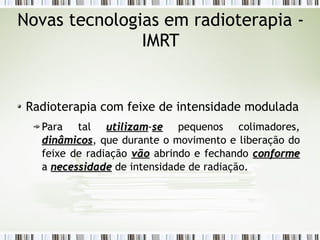 Novas tecnologias em radioterapia - 
IMRT 
Radioterapia com feixe de intensidade modulada 
Para tal uuttiilliizzaamm-ssee pequenos colimadores, 
ddiinnââmmiiccooss, que durante o movimento e liberação do 
feixe de radiação vvããoo abrindo e fechando ccoonnffoorrmmee 
a nneecceessssiiddaaddee de intensidade de radiação. 
 
