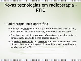 Novas tecnologias em radioterapia - 
RTIO 
Radioterapia intra-operatória 
Aplicação é ffeeiittaa enquanto o paciente ainda esta anestesiado, 
diretamente nos tecidos internos, direcionada por um cone. 
Com isso, os médicos ppooddeemm aaddmmiinniissttrraarr uma dose alta e 
concentrada, atingindo menos tecidos saudáveis. 
Os eeffeeiittooss ccoollaatteerraaiiss são mmeennoorreess e a taxa de reincidência do 
câncer, observada até agora, é semelhante ao procedimento 
padrão, entre 3 a 5%. 
 