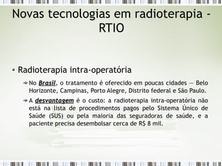 Novas tecnologias em radioterapia - 
RTIO 
Radioterapia intra-operatória 
No BBrraassiill, o tratamento é oferecido em poucas cidades — Belo 
Horizonte, Campinas, Porto Alegre, Distrito federal e São Paulo. 
A ddeessvvaannttaaggeemm é o custo: a radioterapia intra-operatória não 
está na lista de procedimentos pagos pelo Sistema Único de 
Saúde (SUS) ou pela maioria das seguradoras de saúde, e a 
paciente precisa desembolsar cerca de R$ 8 mil. 
 