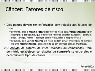 Câncer: Fatores de risco 
Dois pontos devem ser enfatizados com relação aos fatores de 
risco: 
primeiro, que o mmeessmmoo ffaattoorr pode ser de risco para vváárriiaass ddooeennççaass (por 
exemplo, o tabagismo, que é fator de risco de diversos cânceres - pulmão, 
boca, laringe, mama - doenças cárdio-vasculares e respiratórias); 
segundo, que vváárriiooss ffaattoorreess de risco podem estar envolvidos na gênese 
de uma mmeessmmaa ddooeennççaa, constituindo-se em agentes causais múltiplos. 
O eessttuuddoo de fatores de risco, isolados ou combinados, tem 
permitido estabelecer-se relações de ccaauussaa--eeffeeiittoo entre eles e 
determinados tipos de câncer. 
Fonte INCA 
 