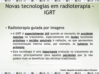 Novas tecnologias em radioterapia - 
IGRT 
Radioterapia guiada por imagens 
A IGRT é eessppeecciiaallmmeennttee úúttiill quando se necessita de aaccuuiiddaaddee 
mmááxxiimmaa no tratamento, especialmente em lleessõõeess localizada 
pprróóxxiimmaass a tteecciiddooss sseennssíívveeiiss à radiação, ou que apresentem 
movimentação interna como, por exemplo, os ttuummoorreess da 
pprróóssttaattaa. 
Esta tecnologia é uma iimmppoorrttaannttee evolução no tratamento do 
câncer, principalmente para aqueles ppaacciieenntteess que já não 
podem mais se beneficiar das técnicas tradicionais. 
FFoonnttee:: HHoossppiittaall IIssrraaeelliittaa AAllbbeerrtt EEiinnsstteeiinn 
 