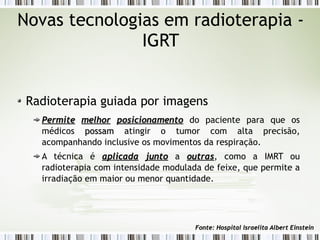 Novas tecnologias em radioterapia - 
IGRT 
Radioterapia guiada por imagens 
PPeerrmmiittee mmeellhhoorr ppoossiicciioonnaammeennttoo do paciente para que os 
médicos ppoossssaamm atingir o tumor com alta precisão, 
acompanhando inclusive os movimentos da respiração. 
A técnica é aapplliiccaaddaa jjuunnttoo a oouuttrraass, como a IMRT ou 
radioterapia com intensidade modulada de feixe, que permite a 
irradiação em maior ou menor quantidade. 
FFoonnttee:: HHoossppiittaall IIssrraaeelliittaa AAllbbeerrtt EEiinnsstteeiinn 
 