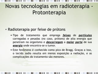 Novas tecnologias em radioterapia - 
Protonterapia 
Radioterapia por feixe de prótons 
Tipo de tratamento que emprega ffeeiixxeess de ppaarrttííccuullaass 
carregadas e pesadas (no caso, prótons) de alta energia que 
penetram no organismo e ddeessccaarrrreeggaamm a mmaaiioorr ppaarrttee de sua 
eenneerrggiiaa onde encontra-se o tumor. 
Este fenômeno é conhecido como pico de Bragg. Graças a isso, 
o tecido sadio resulta em menos exposição a radiação, e as 
complicações do tratamento são menores. 
 