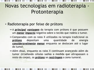 Novas tecnologias em radioterapia - 
Protonterapia 
Radioterapia por feixe de prótons 
A pprriinncciippaall vvaannttaaggeemm da terapia com prótons é que possuem 
um mmeennoorr iimmppaaccttoo negativo sobre o tecido que rodeia o tumor. 
Comparados com os raios X utilizados na terapia tradicional os 
pprróóttoonnss depositam uma quantidade de energia 
ccoonnssiiddeerraavveellmmeennttee mmeennoorr enquanto se deslocam até o lugar 
do tumor. 
Além disso, enquanto os raios X continuam avançando além do 
tumor (irradiando células sadias a medida que ultrapassam o 
resto do corpo), os pprróóttoonnss se rreessttrriinnggeemm a zona tumoral. 
 