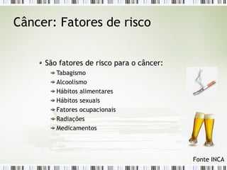 Câncer: Fatores de risco 
São fatores de risco para o câncer: 
Tabagismo 
Alcoolismo 
Hábitos alimentares 
Hábitos sexuais 
Fatores ocupacionais 
Radiações 
Medicamentos 
Fonte INCA 
 