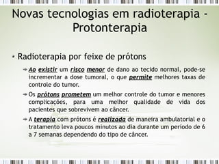 Novas tecnologias em radioterapia - 
Protonterapia 
Radioterapia por feixe de prótons 
AAoo eexxiissttiirr um rriissccoo mmeennoorr de dano ao tecido normal, pode-se 
incrementar a dose tumoral, o que ppeerrmmiittee melhores taxas de 
controle do tumor. 
Os pprróóttoonnss pprroommeetteemm um melhor controle do tumor e menores 
complicações, para uma melhor qualidade de vida dos 
pacientes que sobrevivem ao câncer. 
A tteerraappiiaa com prótons é rreeaalliizzaaddaa de maneira ambulatorial e o 
tratamento leva poucos minutos ao dia durante um período de 6 
a 7 semanas dependendo do tipo de câncer. 
 