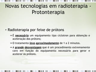Novas tecnologias em radioterapia - 
Protonterapia 
Radioterapia por feixe de prótons 
É nneecceessssáárriioo um equipamento tipo ciclotron para obtenção e 
aceleração dos prótons; 
O tratamento lleevvaa aapprrooxxiimmaaddaammeennttee de 1 a 2 minutos. 
A ggrraannddee ddeessvvaannttaaggeemm que é um procedimento extremamente 
caro em função do equipamento necessário para gerar e 
acelerar os prótons. 
 
