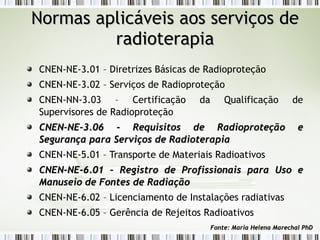 Normas aapplliiccáávveeiiss aaooss sseerrvviiççooss ddee 
rraaddiiootteerraappiiaa 
CNEN-NE-3.01 – Diretrizes Básicas de Radioproteção 
CNEN-NE-3.02 – Serviços de Radioproteção 
CNEN-NN-3.03 – Certificação da Qualificação de 
Supervisores de Radioproteção 
CCNNEENN--NNEE--33..0066 -- RReeqquuiissiittooss ddee RRaaddiioopprrootteeççããoo ee 
SSeegguurraannççaa ppaarraa SSeerrvviiççooss ddee RRaaddiiootteerraappiiaa 
CNEN-NE-5.01 – Transporte de Materiais Radioativos 
CCNNEENN--NNEE--66..0011 –– RReeggiissttrroo ddee PPrrooffiissssiioonnaaiiss ppaarraa UUssoo ee 
MMaannuusseeiioo ddee FFoonntteess ddee RRaaddiiaaççããoo 
CNEN-NE-6.02 – Licenciamento de Instalações radiativas 
CNEN-NE-6.05 – Gerência de Rejeitos Radioativos 
FFoonnttee:: MMaarriiaa HHeelleennaa MMaarreecchhaall PPhhDD 
 