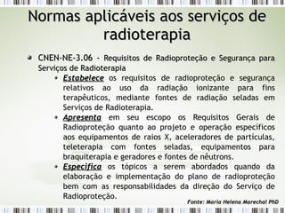 NNoorrmmaass aapplliiccáávveeiiss aaooss sseerrvviiççooss ddee 
rraaddiiootteerraappiiaa 
CCNNEENN--NNEE--33..0066 -- RReeqquuiissiittooss ddee RRaaddiioopprrootteeççããoo ee SSeegguurraannççaa ppaarraa 
SSeerrvviiççooss ddee RRaaddiiootteerraappiiaa 
EEssttaabbeelleeccee os requisitos de radioproteção e segurança 
relativos ao uso da radiação ionizante para fins 
terapêuticos, mediante fontes de radiação seladas em 
Serviços de Radioterapia. 
AApprreesseennttaa em seu escopo os Requisitos Gerais de 
Radioproteção quanto ao projeto e operação específicos 
aos equipamentos de raios X, aceleradores de partículas, 
teleterapia com fontes seladas, equipamentos para 
braquiterapia e geradores e fontes de nêutrons. 
EEssppeecciiffiiccaa os tópicos a serem abordados quando da 
elaboração e implementação do plano de radioproteção 
bem com as responsabilidades da direção do Serviço de 
Radioproteção. 
FFoonnttee:: MMaarriiaa HHeelleennaa MMaarreecchhaall PPhhDD 
 