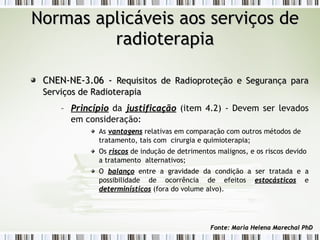 NNoorrmmaass aapplliiccáávveeiiss aaooss sseerrvviiççooss ddee 
rraaddiiootteerraappiiaa 
CCNNEENN--NNEE--33..0066 -- RReeqquuiissiittooss ddee RRaaddiioopprrootteeççããoo ee SSeegguurraannççaa ppaarraa 
SSeerrvviiççooss ddee RRaaddiiootteerraappiiaa 
– PPrriinnccííppiioo da jjuussttiiffiiccaaççããoo (item 4.2) - Devem ser levados 
em consideração: 
As vvaannttaaggeennss relativas em comparação com outros métodos de 
tratamento, tais com cirurgia e quimioterapia; 
Os rriissccooss de indução de detrimentos malignos, e os riscos devido 
a tratamento alternativos; 
O bbaallaannççoo entre a gravidade da condição a ser tratada e a 
possibilidade de ocorrência de efeitos eessttooccáássttiiccooss e 
ddeetteerrmmiinnííssttiiccooss (fora do volume alvo). 
FFoonnttee:: MMaarriiaa HHeelleennaa MMaarreecchhaall PPhhDD 
 