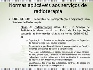 NNoorrmmaass aapplliiccáávveeiiss aaooss sseerrvviiççooss ddee 
rraaddiiootteerraappiiaa 
CCNNEENN--NNEE--33..0066 -- RReeqquuiissiittooss ddee RRaaddiioopprrootteeççããoo ee SSeegguurraannççaa ppaarraa 
SSeerrvviiççooss ddee RRaaddiiootteerraappiiaa 
– PPllaannoo de rraaddiioopprrootteeççããoo (item 4.4) - O Serviço de 
Radioterapia deve possuir um Plano de Radioproteção 
contendo as informações citadas na norma CNEN-NE-3.01 
e: 
Organização do Serviço, as atribuições específicas do Supervisor 
de Radioproteção e da equipe médica; 
Treinamento específico ministrado à equipe médica do Serviço, 
incluindo programas de cursos e carga horária; 
Projeto das instalações, em escala, incluindo as áreas destinadas 
ao uso, preparação, medida e armazenamento de material 
radioativo, rejeitos radioativos e área destinadas à internação 
de pacientes em tratamento de Braquiterapia; 
Classificação das áreas das instalações, controle de acesso em 
área restritas e sinalização específica; 
 