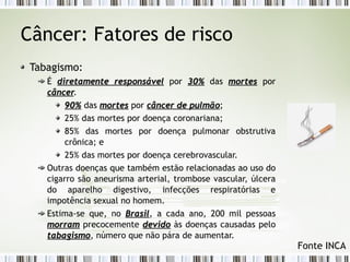 Câncer: Fatores de risco 
Tabagismo: 
É diretamente rreessppoonnssáávveell por 3300%% das mmoorrtteess por 
ccâânncceerr. 
9900%% das mmoorrtteess por ccâânncceerr ddee ppuullmmããoo; 
25% das mortes por doença coronariana; 
85% das mortes por doença pulmonar obstrutiva 
crônica; e 
25% das mortes por doença cerebrovascular. 
Outras doenças que também estão relacionadas ao uso do 
cigarro são aneurisma arterial, trombose vascular, úlcera 
do aparelho digestivo, infecções respiratórias e 
impotência sexual no homem. 
Estima-se que, no BBrraassiill, a cada ano, 200 mil pessoas 
mmoorrrraamm precocemente ddeevviiddoo às doenças causadas pelo 
ttaabbaaggiissmmoo, número que não pára de aumentar. 
Fonte INCA 
 