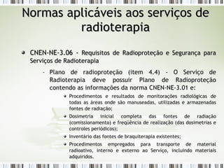 NNoorrmmaass aapplliiccáávveeiiss aaooss sseerrvviiççooss ddee 
rraaddiiootteerraappiiaa 
CCNNEENN--NNEE--33..0066 -- RReeqquuiissiittooss ddee RRaaddiioopprrootteeççããoo ee SSeegguurraannççaa ppaarraa 
SSeerrvviiççooss ddee RRaaddiiootteerraappiiaa 
– Plano de radioproteção (item 4.4) - O Serviço de 
Radioterapia deve possuir Plano de Radioproteção 
contendo as informações da norma CNEN-NE-3.01 e: 
Procedimentos e resultados de monitorações radiológicas de 
todas as áreas onde são manuseadas, utilizadas e armazenadas 
fontes de radiação; 
Dosimetria inicial completa das fontes de radiação 
(comissionamento) e freqüência de realização (das dosimetrias e 
controles periódicos); 
Inventário das fontes de braquiterapia existentes; 
Procedimentos empregados para transporte de material 
radioativo, interno e externo ao Serviço, incluindo materiais 
adquiridos. 
 