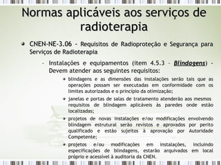 NNoorrmmaass aapplliiccáávveeiiss aaooss sseerrvviiççooss ddee 
rraaddiiootteerraappiiaa 
CCNNEENN--NNEE--33..0066 -- RReeqquuiissiittooss ddee RRaaddiioopprrootteeççããoo ee SSeegguurraannççaa ppaarraa 
SSeerrvviiççooss ddee RRaaddiiootteerraappiiaa 
– Instalações e equipamentos (item 4.5.3 – BBlliinnddaaggeennss) - 
Devem atender aos seguintes requisitos: 
blindagens e as dimensões das instalações serão tais que as 
operações possam ser executadas em conformidade com os 
limites autorizados e o princípio da otimização; 
janelas e portas de salas de tratamento atenderão aos mesmos 
requisitos de blindagem aplicáveis às paredes onde estão 
localizadas; 
projetos de novas instalações e/ou modificações envolvendo 
blindagem estrutural serão revistos e aprovados por perito 
qualificado e estão sujeitos à aprovação por Autoridade 
Competente; 
projetos e/ou modificações em instalações, incluindo 
especificações de blindagens, estarão arquivados em local 
próprio e acessível à auditoria da CNEN. 
 