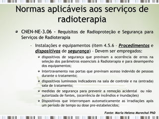 NNoorrmmaass aapplliiccáávveeiiss aaooss sseerrvviiççooss ddee 
rraaddiiootteerraappiiaa 
CCNNEENN--NNEE--33..0066 -- RReeqquuiissiittooss ddee RRaaddiioopprrootteeççããoo ee SSeegguurraannççaa ppaarraa 
SSeerrvviiççooss ddee RRaaddiiootteerraappiiaa 
– Instalações e equipamentos (item 4.5.6 – PPrroocceeddiimmeennttooss e 
ddiissppoossiittiivvooss de sseegguurraannççaa) – Devem ser empregados: 
dispositivos de segurança que previnam a ocorrência de erros na 
seleção dos parâmetros essenciais à Radioterapia e para desempenho 
dos equipamentos; 
Intertravamento nas portas que previnam acesso indevido de pessoas 
durante o tratamento; 
dispositivos luminosos indicadores na sala de controle e na (entrada) 
sala de tratamento; 
medidas de segurança para prevenir a remoção acidental ou não 
autorizada de fontes, (ocorrência de incêndios e inundações) 
Dispositivos que interrompam automaticamente as irradiações após 
um período de tempo ou dose pre-estabelecidos; 
FFoonnttee:: MMaarriiaa HHeelleennaa MMaarreecchhaall PPhhDD 
 