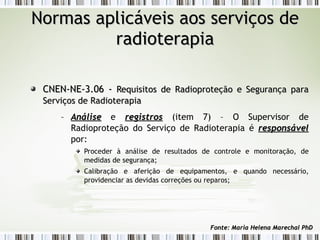 NNoorrmmaass aapplliiccáávveeiiss aaooss sseerrvviiççooss ddee 
rraaddiiootteerraappiiaa 
CCNNEENN--NNEE--33..0066 -- RReeqquuiissiittooss ddee RRaaddiioopprrootteeççããoo ee SSeegguurraannççaa ppaarraa 
SSeerrvviiççooss ddee RRaaddiiootteerraappiiaa 
– AAnnáálliissee e rreeggiissttrrooss (item 7) – O Supervisor de 
Radioproteção do Serviço de Radioterapia é rreessppoonnssáávveell 
por: 
Proceder à análise de resultados de controle e monitoração, de 
medidas de segurança; 
Calibração e aferição de equipamentos, e quando necessário, 
providenciar as devidas correções ou reparos; 
FFoonnttee:: MMaarriiaa HHeelleennaa MMaarreecchhaall PPhhDD 
 