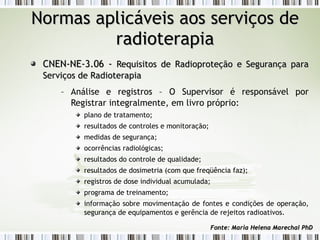 NNoorrmmaass aapplliiccáávveeiiss aaooss sseerrvviiççooss ddee 
rraaddiiootteerraappiiaa 
CCNNEENN--NNEE--33..0066 -- RReeqquuiissiittooss ddee RRaaddiioopprrootteeççããoo ee SSeegguurraannççaa ppaarraa 
SSeerrvviiççooss ddee RRaaddiiootteerraappiiaa 
– Análise e registros – O Supervisor é responsável por 
Registrar integralmente, em livro próprio: 
plano de tratamento; 
resultados de controles e monitoração; 
medidas de segurança; 
ocorrências radiológicas; 
resultados do controle de qualidade; 
resultados de dosimetria (com que freqüência faz); 
registros de dose individual acumulada; 
programa de treinamento; 
informação sobre movimentação de fontes e condições de operação, 
segurança de equipamentos e gerência de rejeitos radioativos. 
FFoonnttee:: MMaarriiaa HHeelleennaa MMaarreecchhaall PPhhDD 
 