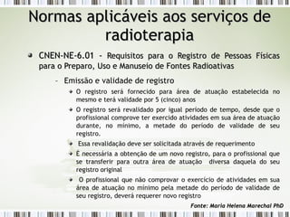 NNoorrmmaass aapplliiccáávveeiiss aaooss sseerrvviiççooss ddee 
rraaddiiootteerraappiiaa 
CCNNEENN--NNEE--66..0011 -- RReeqquuiissiittooss ppaarraa oo RReeggiissttrroo ddee PPeessssooaass FFííssiiccaass 
ppaarraa oo PPrreeppaarroo,, UUssoo ee MMaannuusseeiioo ddee FFoonntteess RRaaddiiooaattiivvaass 
– Emissão e validade de registro 
O registro será fornecido para área de atuação estabelecida no 
mesmo e terá validade por 5 (cinco) anos 
O registro será revalidado por igual período de tempo, desde que o 
profissional comprove ter exercido atividades em sua área de atuação 
durante, no mínimo, a metade do período de validade de seu 
registro. 
Essa revalidação deve ser solicitada através de requerimento 
É necessária a obtenção de um novo registro, para o profissional que 
se transferir para outra área de atuação diversa daquela do seu 
registro original 
O profissional que não comprovar o exercício de atividades em sua 
área de atuação no mínimo pela metade do período de validade de 
seu registro, deverá requerer novo registro 
FFoonnttee:: MMaarriiaa HHeelleennaa MMaarreecchhaall PPhhDD 
 