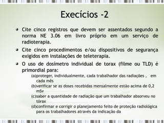 EExxeeccíícciiooss --22 
Cite cinco registros que devem ser aasssseennttaaddooss sseegguunnddoo aa 
nnoorrmmaa NNEE 33..0066 eemm lliivvrroo pprróópprriioo eemm uumm sseerrvviiççoo ddee 
rraaddiiootteerraappiiaa.. 
CCiittee cciinnccoo pprroocceeddiimmeennttooss ee//oouu ddiissppoossiittiivvooss ddee sseegguurraannççaa 
eexxiiggiiddooss eemm iinnssttaallaaççõõeess ddee tteelleetteerraappiiaa.. 
OO uussoo ddee ddoossíímmeettrroo iinnddiivviidduuaall ddee ttoorraaxx ((ffiillmmee oouu TTLLD)) éé 
pprriimmoorrddiiaall ppaarraa:: 
(a)proteger, individualmente, cada trabalhador das radiações , em 
cada mês 
(b)verificar se as doses recebidas mensalmente estão acima de 0,2 
mSv 
(c)saber a quantidade de radiação que um trabalhador absorveu no 
tórax 
(d)confirmar e corrigir o planejamento feito de proteção radiológica 
para os trabalhadores através da indicação da 
 