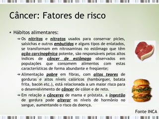 Câncer: Fatores de risco 
Hábitos alimentares: 
Os nniittrriittooss e nniittrraattooss usados para conservar picles, 
salsichas e outros eemmbbuuttiiddooss e alguns tipos de enlatados, 
se transformam em nitrosaminas no estômago que têm 
aaççããoo ccaarrcciinnooggêênniiccaa potente, são responsáveis pelos altos 
índices de ccâânncceerr ddee eessttôômmaaggoo observados em 
populações que consomem alimentos com estas 
características de forma abundante e freqüente; 
Alimentação ppoobbrree em fibras, com aallttooss tteeoorreess de 
gorduras e altos níveis calóricos (hambúrguer, batata 
frita, bacon etc.), está relacionada a um maior risco para 
o desenvolvimento de ccâânncceerr de cólon e de reto. 
Em relação a ccâânncceerreess de mama e próstata, a iinnggeessttããoo 
de gordura pode aalltteerraarr os níveis de hormônio no 
sangue, aumentando o risco da doença. 
Fonte INCA 
 