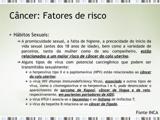 Câncer: Fatores de risco 
Hábitos Sexuais: 
A promiscuidade sexual, a falta de higiene, a precocidade do início da 
vida sexual (antes dos 18 anos de idade), bem como a variedade de 
parceiros, tanto da mulher como do seu companheiro, eessttããoo 
rreellaacciioonnaaddooss aa uumm mmaaiioorr rriissccoo ddee ccâânncceerr ddoo ccoolloo uutteerriinnoo. 
Alguns tipos de vírus com potencial carcingênico que podem ser 
transmitidos sexualmente: 
o herpesvírus tipo II e o papilomavírus (HPV) estão relacionados ao ccâânncceerr 
ddoo ccoolloo uutteerriinnoo; 
o vírus HIV (Human Immunodeficiency Virus), aassssoocciiaaddoo a outros tipos de 
vírus, como o citomegalovírus e os herpesvírus I e II, pode desencadear o 
aparecimento de ssaarrccoommaa ddee KKaappoossii, ccâânncceerr ddee llíínngguuaa ee ddee rreettoo, 
respectivamente, eemm ppaacciieenntteess ppoorrttaaddoorreess ddee AAIIDDSS; 
o vírus HTLV-I associa-se a lleeuucceemmiiaass e ao lliinnffoommaa de linfócitos T; 
o vírus da hepatite B relaciona-se ao ccâânncceerr ddee ffííggaaddoo. 
Fonte INCA 
 