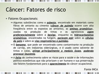 Câncer: Fatores de risco 
Fatores Ocupacionais: 
Algumas substâncias como o aassbbeessttoo, encontrado em materiais como 
fibras de amianto ou cimento (ccâânncceerr ddee ppuullmmããoo ocorre com alta 
freqüência entre os expostos ao amianto), as aammiinnaass aarroommááttiiccaas, 
usadas na produção de tintas e os agrotóxicos aaggeemm 
pprreeffeerreenncciiaallmmeennttee sobre a bbeexxiiggaa, enquanto os hhiiddrrooccaarrbboonneettooss 
aarroommááttiiccooss, encontrados na fuligem, ppaarreecceemm aaggiirr sobre as ccéélluullaass 
ddaa ppeellee e sobre as vviiaass rreessppiirraattóórriiaass ee ppuullmmõõeess. 
O bbeennzzeennoo, que pode ser encontrado como contaminante na produção 
de carvão, em indústrias siderúrgicas, e é usado como solvente de 
tintas e colas, aattiinnggee pprriinncciippaallmmeennttee aa mmeedduullaa óósssseeaa, ppooddeennddoo 
pprroovvooccaarr lleeuucceemmiiaa. 
A ffaallttaa de conhecimento sobre os riscos para a saúde e de informações 
político-econômicas que não priorizam o ser humano e sua preservação 
são fatores fundamentais para o aappaarreecciimmeennttoo do câncer ocupacional. 
Fonte INCA 
 