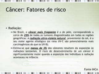 Câncer: Fatores de risco 
Radiação: 
No Brasil, o câncer mmaaiiss ffrreeqqüüeennttee é o de pele, correspondendo a 
cerca de 2255%% de todos os tumores diagnosticados em todas as regiões 
geográficas. A rraaddiiaaççããoo uullttrraa--vviioolleettaa nnaattuurraall, proveniente do sol, é o 
seu maior agente etiológico (os raios UV-C são potencialmente mais 
carcinogênicos do que os UV-B). 
Estima-se que mmeennooss ddee 33%% dos cânceres resultem da exposição às 
radiações ionizantes. O risco de desenvolvimento de um câncer é 
significantemente maior quando a exposição dos indivíduos à radiação 
aconteceu na infância. 
Fonte INCA 
 