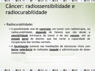 Câncer: radiossensibilidade e 
radiocurabilidade 
Radiocurabilidade: 
A possibilidade real de ccoonnttrroollaarr um tumor com radioterapia, ou 
radiocurabilidade, ddeeppeennddee de fatores que vão desde a 
sseennssiibbiilliiddaaddee intrinseca do tumor e do seu vvoolluummee, até ao 
eessttaaddoo ggeerraall do doente, que faz variar a capacidade de 
recuperação dos tecidos normais. 
A llooccaalliizzaaççããoo tumoral nas imediações de estruturas vitais com 
bbaaiixxaa ttoolleerrâânncciiaa às radiações iimmppeeddee a administração de doses 
tumoricidas. 
 