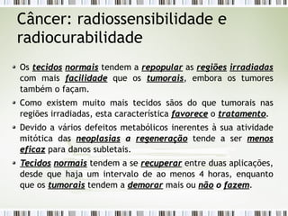 Câncer: radiossensibilidade e 
radiocurabilidade 
Os tteecciiddooss nnoorrmmaaiiss tendem a rreeppooppuullaarr as rreeggiiõõeess iirrrraaddiiaaddaass 
com mais ffaacciilliiddaaddee que os ttuummoorraaiiss, embora os tumores 
também o façam. 
Como existem muito mais tecidos sãos do que tumorais nas 
regiões irradiadas, esta característica ffaavvoorreeccee o ttrraattaammeennttoo. 
Devido a vários defeitos metabólicos inerentes à sua atividade 
mitótica das nneeooppllaassiiaass aa rreeggeenneerraaççããoo tende a ser mmeennooss 
eeffiiccaazz para danos subletais. 
TTeecciiddooss nnoorrmmaaiiss tendem a se rreeccuuppeerraarr entre duas aplicações, 
desde que haja um intervalo de ao menos 4 horas, enquanto 
que os ttuummoorraaiiss tendem a ddeemmoorraarr mais ou nnããoo oo ffaazzeemm. 
 