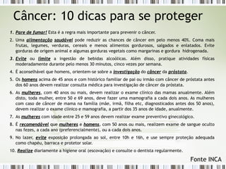 Câncer: 10 dicas para se proteger 
11.. PPaarree ddee ffuummaarr!! Esta é a regra mais importante para prevenir o câncer. 
2. Uma aalliimmeennttaaççããoo ssaauuddáávveell pode reduzir as chances de câncer em pelo menos 40%. Coma mais 
frutas, legumes, verduras, cereais e menos alimentos gordurosos, salgados e enlatados. Evite 
gorduras de origem animal e algumas gorduras vegetais como margarinas e gordura hidrogenada. 
33.. EEvviittee ou lliimmiittee a ingestão de bebidas alcoólicas. Além disso, pratique atividades físicas 
moderadamente durante pelo menos 30 minutos, cinco vezes por semana. 
4. É aconselhável que homens, orientem-se sobre a iinnvveessttiiggaaççããoo do ccâânncceerr da pprróóssttaattaa. 
5. Os hhoommeennss acima de 45 anos e com histórico familiar de pai ou irmão com câncer de próstata antes 
dos 60 anos devem realizar consulta médica para investigação de câncer da próstata. 
6. As mmuullhheerreess, com 40 anos ou mais, devem realizar o exame clínico das mamas anualmente. Além 
disto, toda mulher, entre 50 e 69 anos, deve fazer uma mamografia a cada dois anos. As mulheres 
com caso de câncer de mama na família (mãe, irmã, filha etc, diagnosticados antes dos 50 anos), 
devem realizar o exame clínico e mamografia, a partir dos 35 anos de idade, anualmente. 
7. As mmuullhheerreess com idade entre 25 e 59 anos devem realizar exame preventivo ginecológico. 
8. É rreeccoommeennddáávveell que mmuullhheerreess e hhoommeennss, com 50 anos ou mais, realizem exame de sangue oculto 
nas fezes, a cada ano (preferencialmente), ou a cada dois anos. 
9. No lazer, eevviittee exposição prolongada ao sol, entre 10h e 16h, e use sempre proteção adequada 
como chapéu, barraca e protetor solar. 
10. RReeaalliizzee diariamente a higiene oral (escovação) e consulte o dentista regularmente. 
Fonte INCA 
 