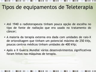 Tipos de equipamentos de Teleterapia 
Até 1940 o radioterapeuta tinham pouca opção de escolha no 
tipo de fonte de radiação que era usado no tratamento do 
câncer; 
A maioria da terapia externa era dada com unidades de raio-X 
de ortovoltagem que tinham um potencial máximo de 250 kVp, 
poucos centros médicos tinham unidades de 400 kVp; 
Após a II Guerra Mundial vários desenvolvimentos significativos 
foram feitos nas máquinas de terapia. 
 
